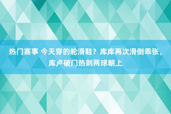 热门赛事 今天穿的轮滑鞋？库库再次滑倒乖张，库卢破门热刺两球朝上