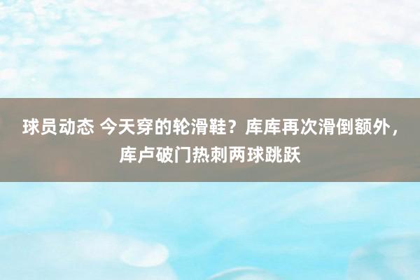 球员动态 今天穿的轮滑鞋？库库再次滑倒额外，库卢破门热刺两球跳跃