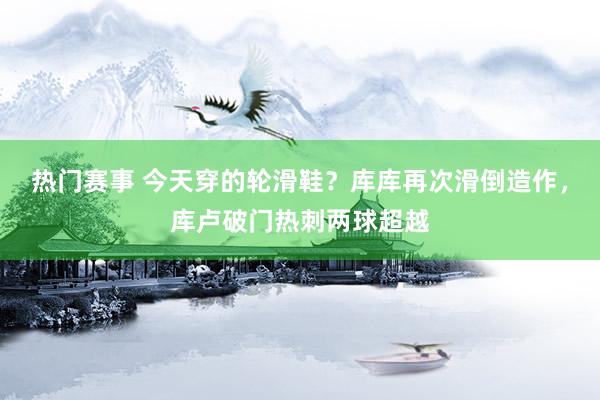 热门赛事 今天穿的轮滑鞋？库库再次滑倒造作，库卢破门热刺两球超越