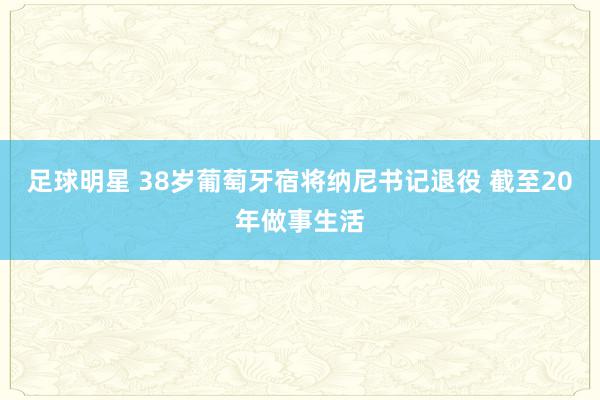 足球明星 38岁葡萄牙宿将纳尼书记退役 截至20年做事生活