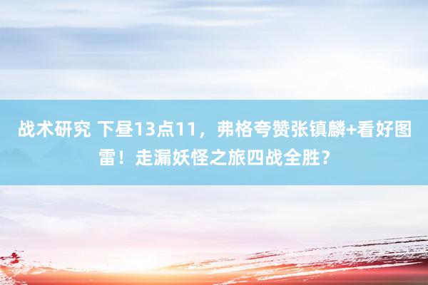 战术研究 下昼13点11，弗格夸赞张镇麟+看好图雷！走漏妖怪之旅四战全胜？