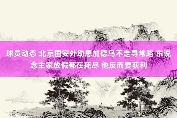 球员动态 北京国安外助恩加德乌不走寻常路 东说念主家放假都在耗尽 他反而要获利