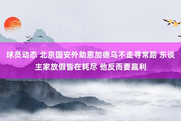 球员动态 北京国安外助恩加德乌不走寻常路 东谈主家放假皆在耗尽 他反而要赢利