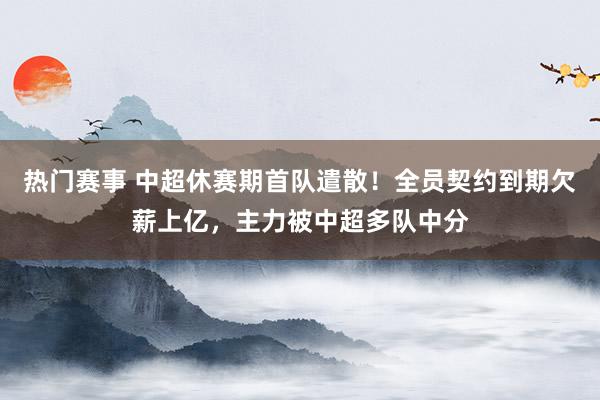 热门赛事 中超休赛期首队遣散！全员契约到期欠薪上亿，主力被中超多队中分