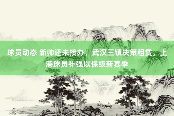 球员动态 新帅还未接办，武汉三镇决策租赁，上港球员补强以保级新赛季