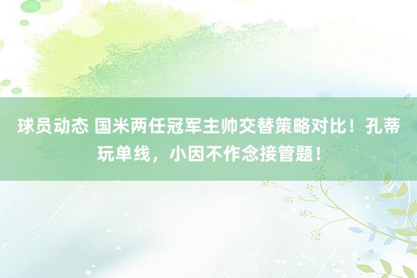 球员动态 国米两任冠军主帅交替策略对比！孔蒂玩单线，小因不作念接管题！