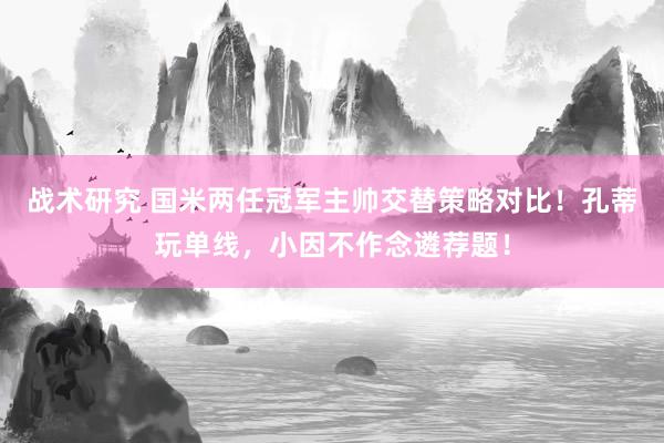 战术研究 国米两任冠军主帅交替策略对比！孔蒂玩单线，小因不作念遴荐题！