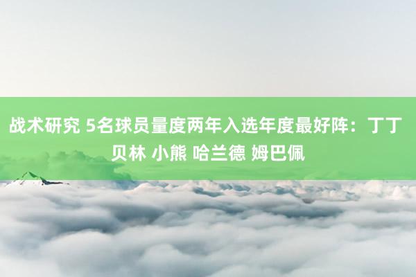 战术研究 5名球员量度两年入选年度最好阵：丁丁 贝林 小熊 哈兰德 姆巴佩