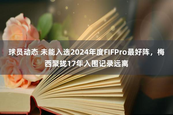 球员动态 未能入选2024年度FIFPro最好阵，梅西聚拢17年入围记录远离