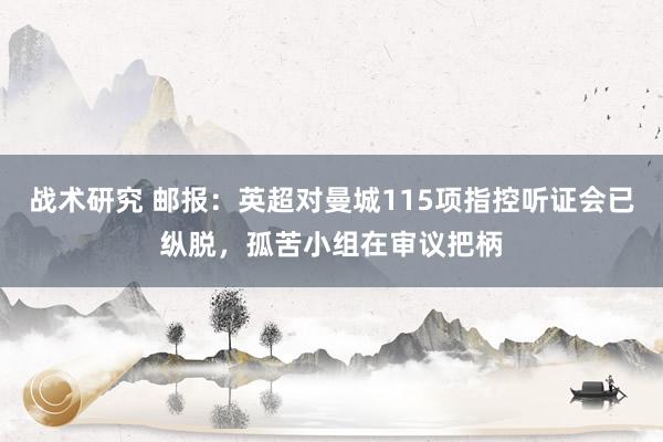 战术研究 邮报：英超对曼城115项指控听证会已纵脱，孤苦小组在审议把柄